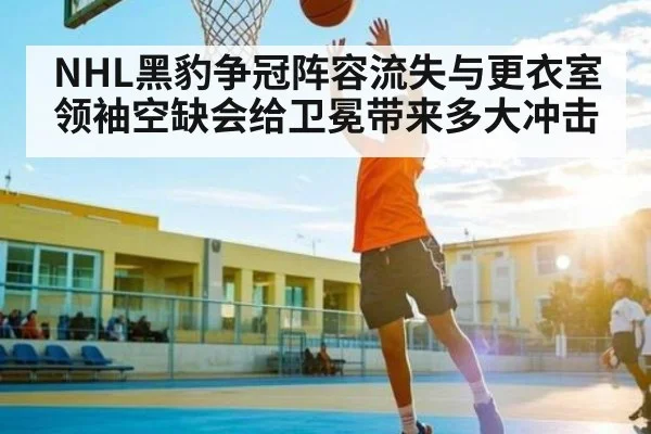 NHL黑豹争冠阵容流失与更衣室领袖空缺会给卫冕带来多大冲击