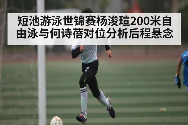 短池游泳世锦赛杨浚瑄200米自由泳与何诗蓓对位分析后程悬念